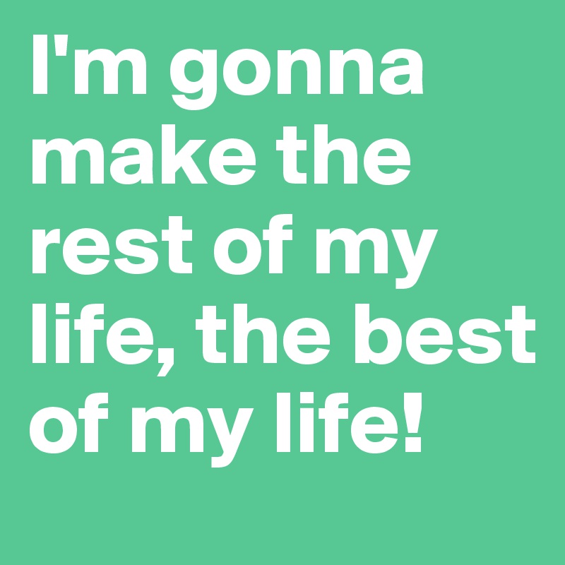 I'm gonna make the rest of my life, the best of my life!