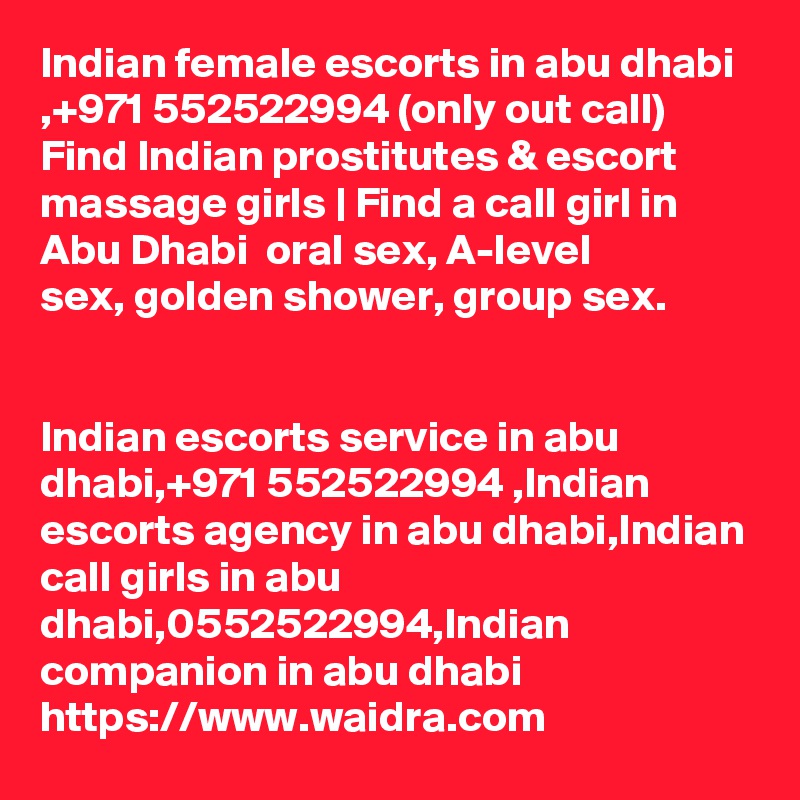 Indian female escorts in abu dhabi ,+971 552522994 (only out call) Find Indian prostitutes & escort massage girls | Find a call girl in Abu Dhabi  oral sex, A-level
sex, golden shower, group sex.


Indian escorts service in abu dhabi,+971 552522994 ,Indian escorts agency in abu dhabi,Indian call girls in abu dhabi,0552522994,Indian   companion in abu dhabi 
https://www.waidra.com