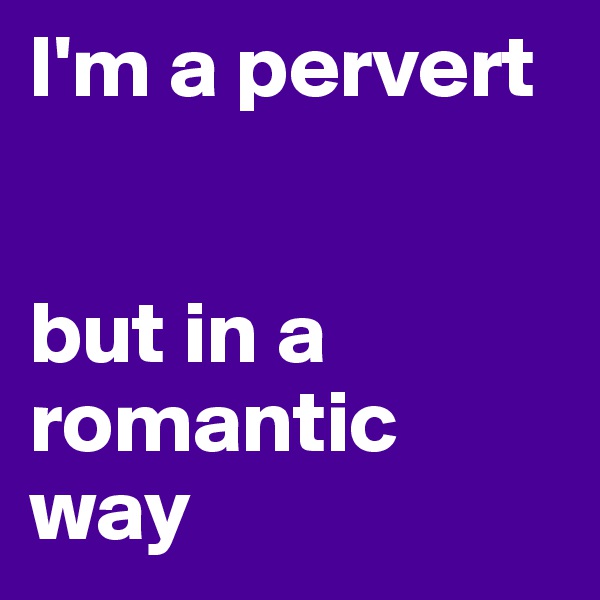 I'm a pervert 


but in a romantic way