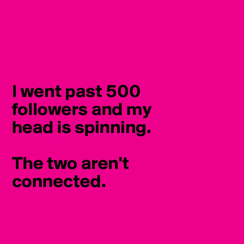 



I went past 500 
followers and my 
head is spinning. 

The two aren't 
connected.

