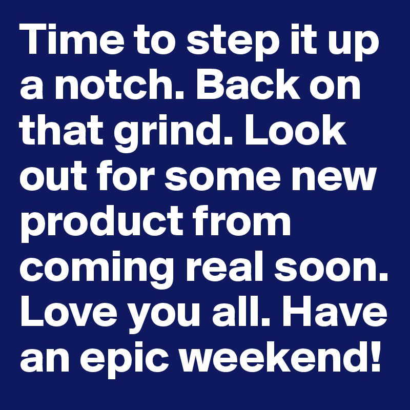 Time to step it up a notch. Back on that grind. Look out for some new product from coming real soon. Love you all. Have an epic weekend!