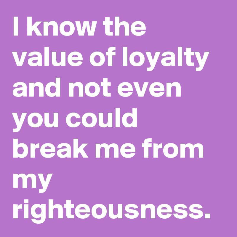 I know the value of loyalty and not even you could break me from my righteousness.