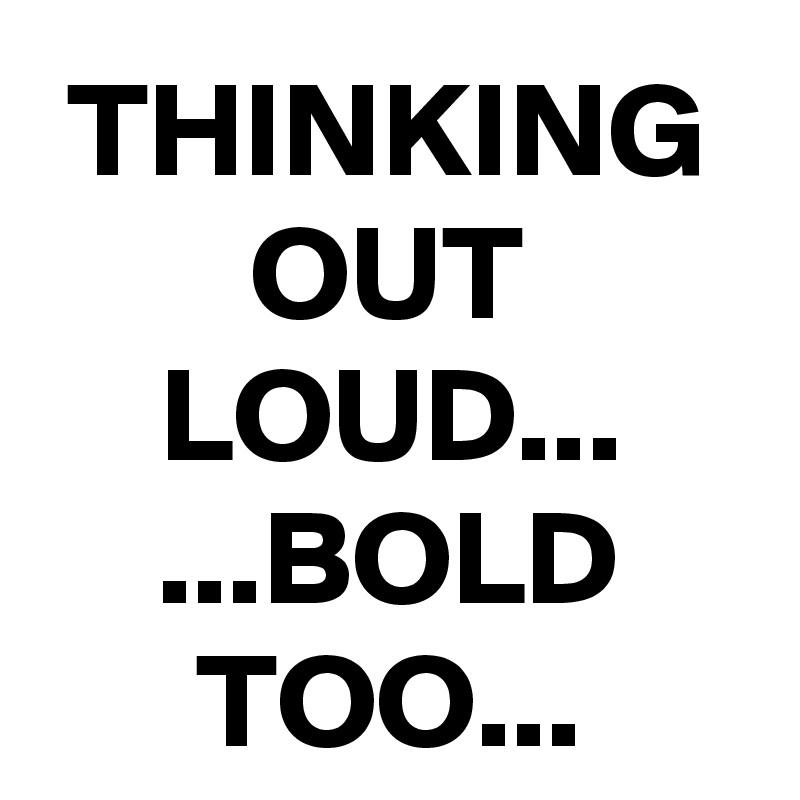 THINKING OUT LOUD...
...BOLD TOO...