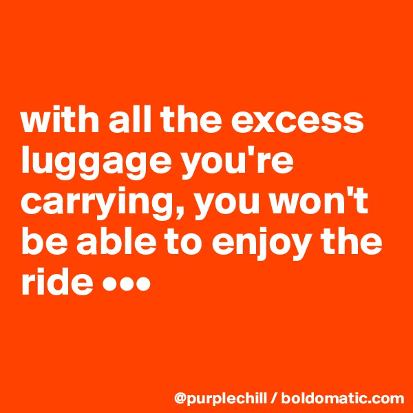 

with all the excess luggage you're carrying, you won't be able to enjoy the ride •••


