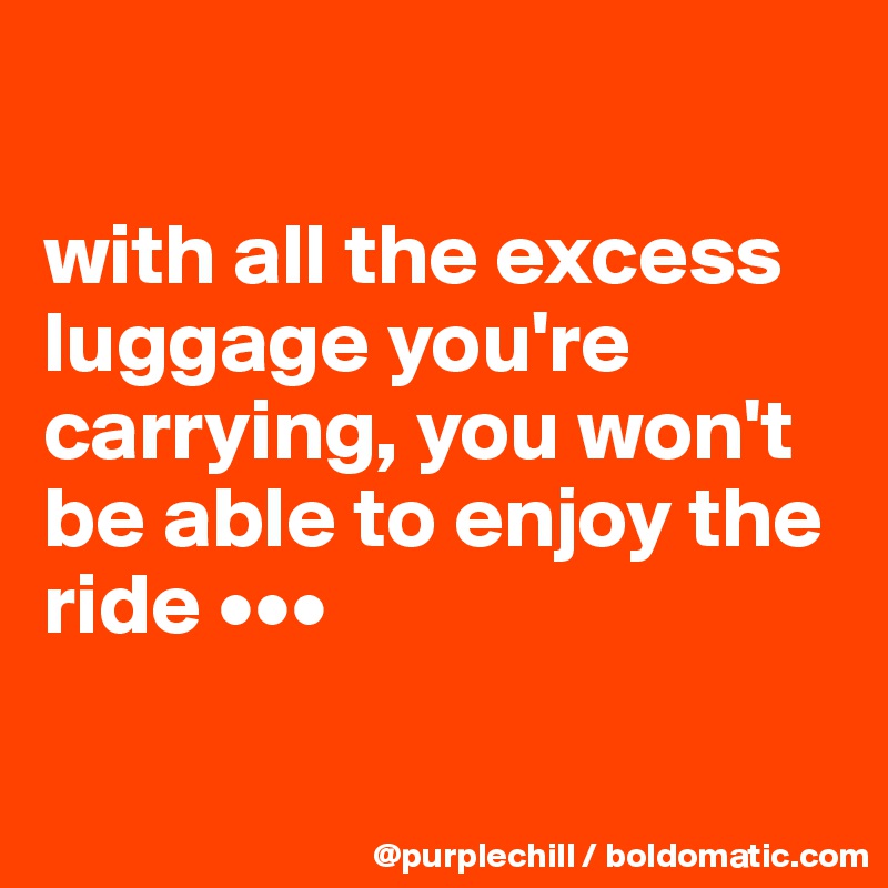 

with all the excess luggage you're carrying, you won't be able to enjoy the ride •••

