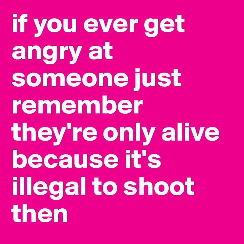 if you ever get angry at someone just remember they're only alive because it's illegal to shoot then 