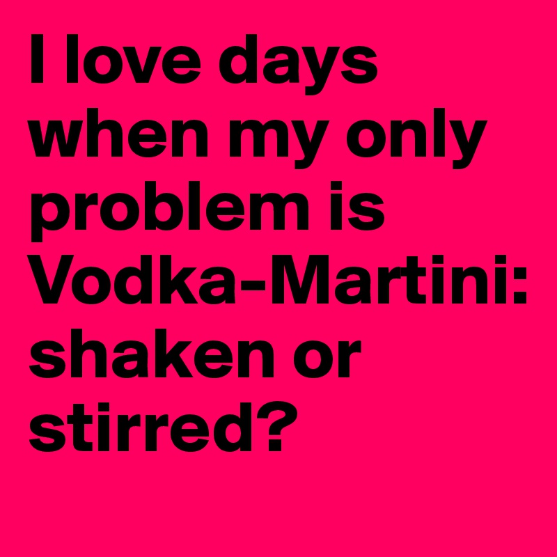 I love days when my only problem is Vodka-Martini: shaken or stirred?