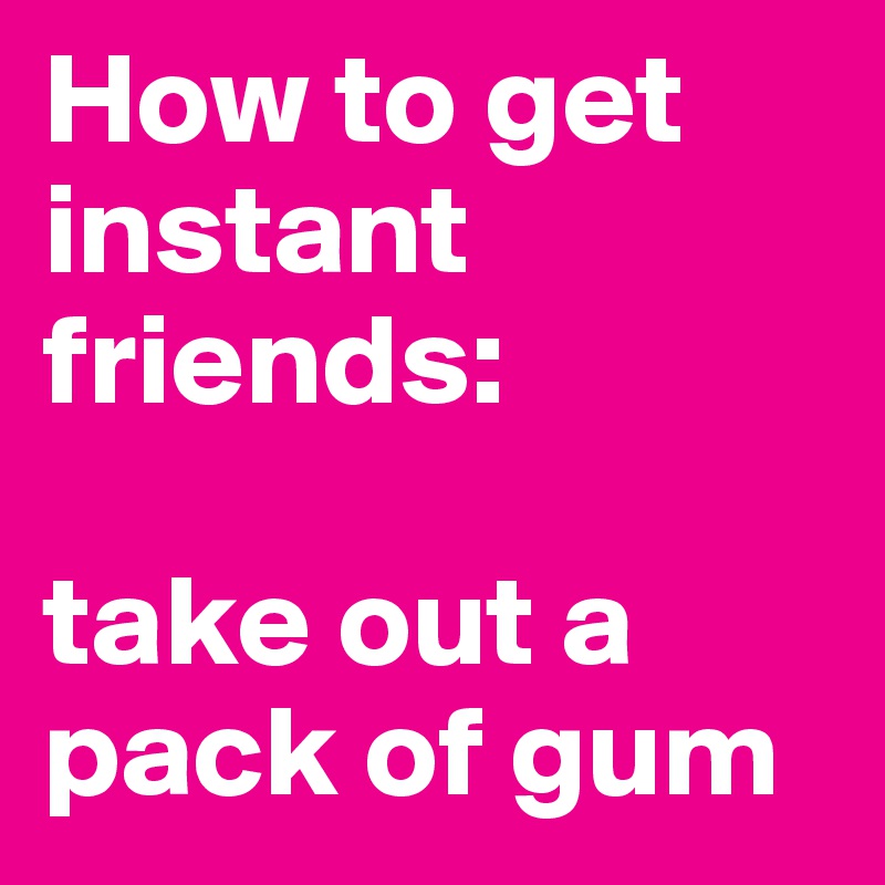 How to get instant friends: 

take out a pack of gum