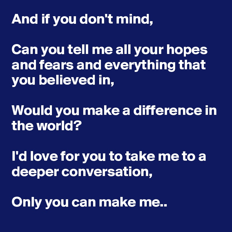 And if you don't mind, 

Can you tell me all your hopes and fears and everything that you believed in,

Would you make a difference in the world?

I'd love for you to take me to a deeper conversation,

Only you can make me..  