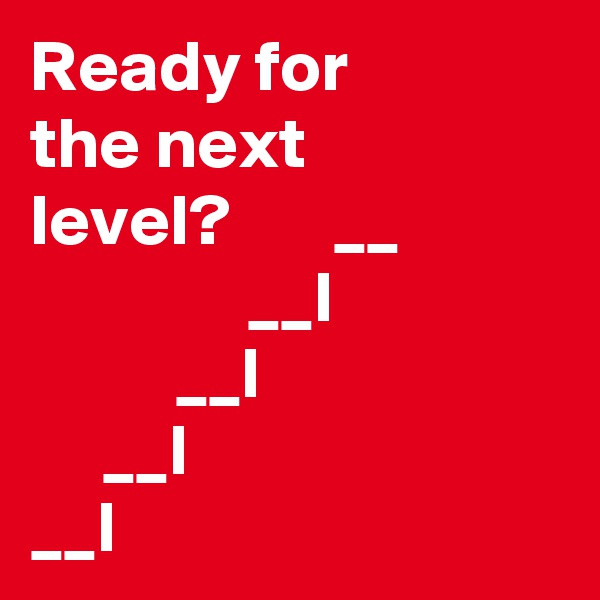 Ready for 
the next
level?       __    
               __I  
          __l
     __I
__I