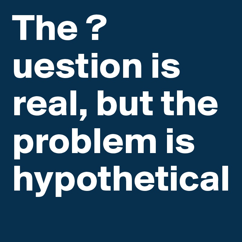 The ?uestion is real, but the problem is hypothetical