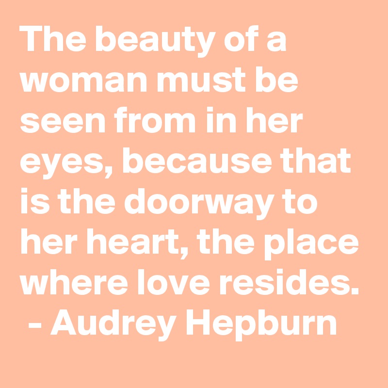 The beauty of a woman must be seen from in her eyes, because that is the doorway to her heart, the place where love resides.
 - Audrey Hepburn