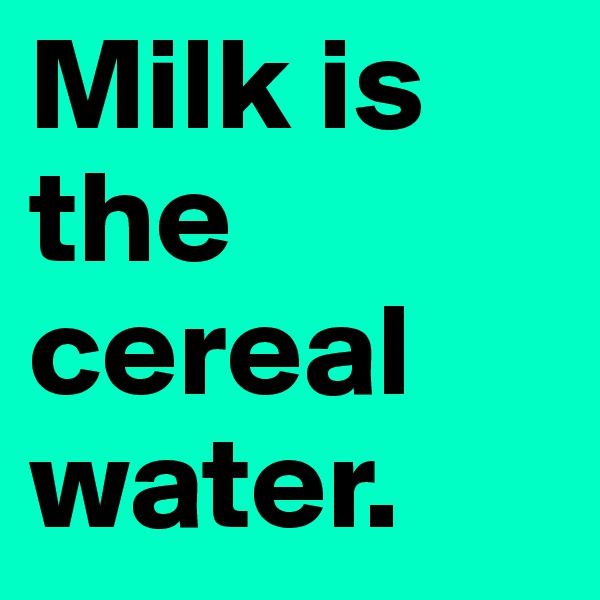 Milk is the cereal water. 