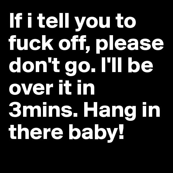 If i tell you to fuck off, please don't go. I'll be over it in 3mins. Hang in there baby!