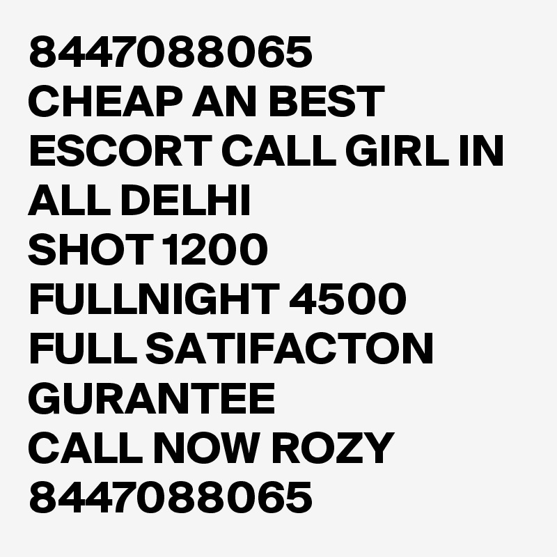 8447088065
CHEAP AN BEST ESCORT CALL GIRL IN ALL DELHI 
SHOT 1200 FULLNIGHT 4500
FULL SATIFACTON GURANTEE
CALL NOW ROZY 8447088065