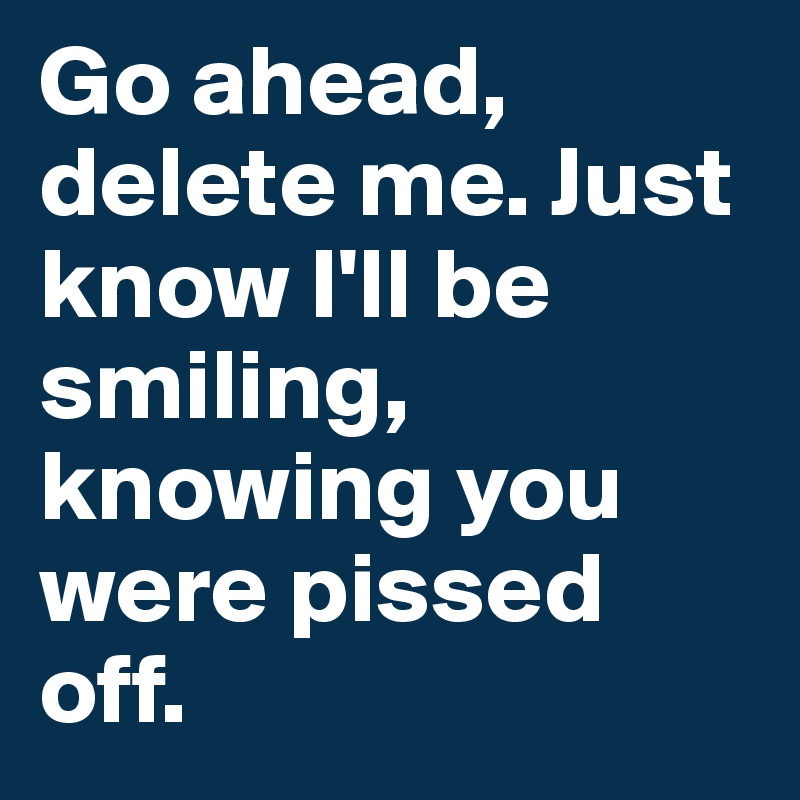 Go ahead, delete me. Just know I'll be smiling, knowing you were pissed off. 