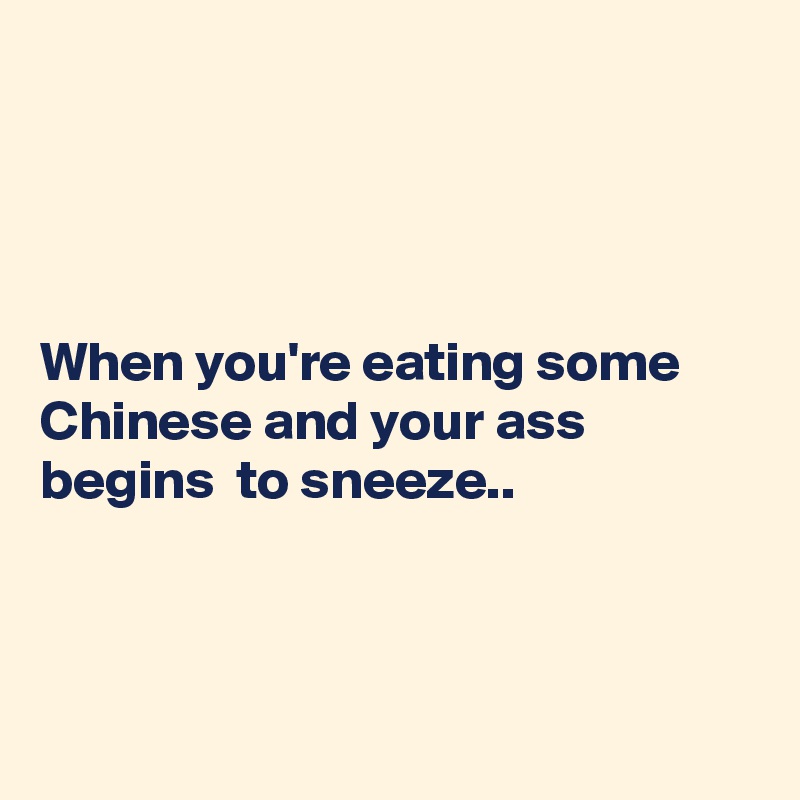 




When you're eating some Chinese and your ass begins  to sneeze..



