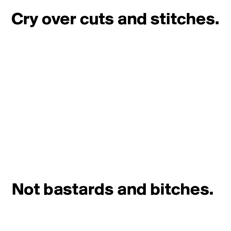 Cry over cuts and stitches.









Not bastards and bitches.
