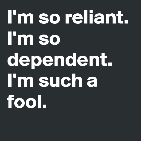 I'm so reliant. I'm so dependent. I'm such a fool.