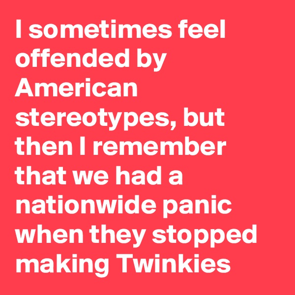 I sometimes feel offended by American stereotypes, but then I remember that we had a nationwide panic when they stopped making Twinkies