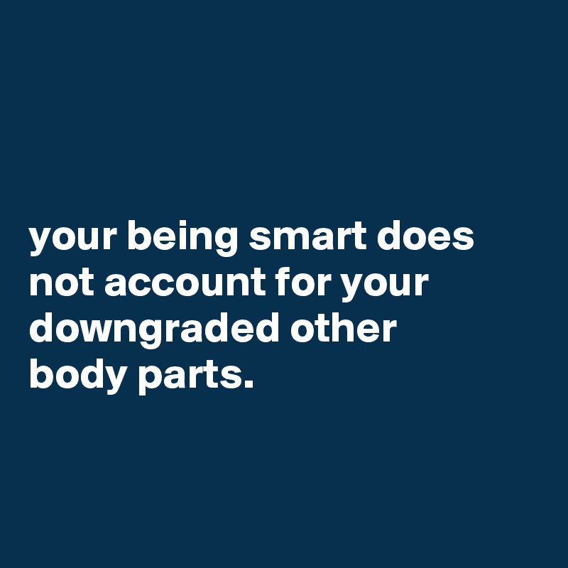 



your being smart does not account for your downgraded other
body parts.


