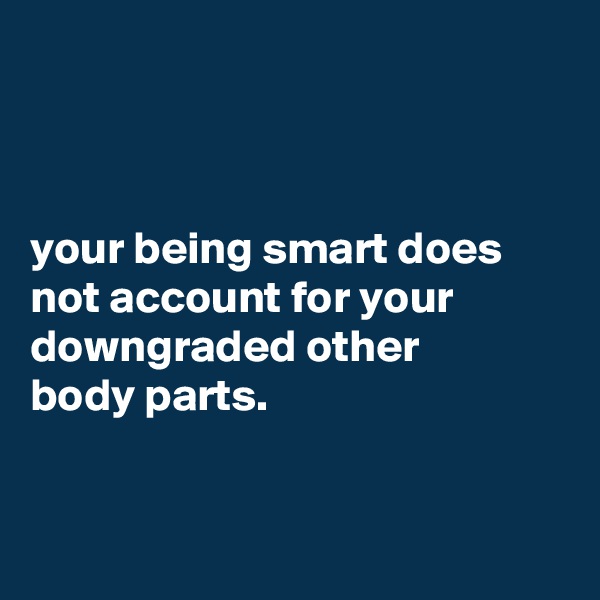 



your being smart does not account for your downgraded other
body parts.


