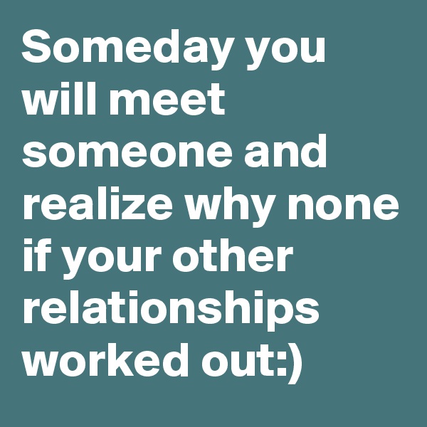 Someday you will meet someone and realize why none if your other relationships worked out:)