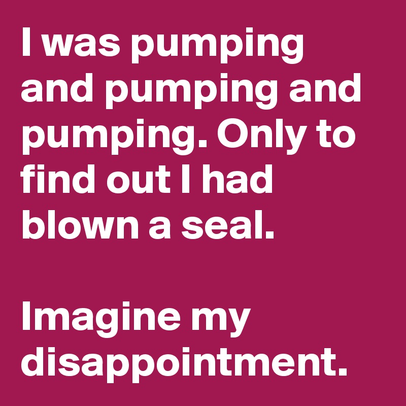 I was pumping and pumping and pumping. Only to find out I had blown a seal.

Imagine my disappointment.