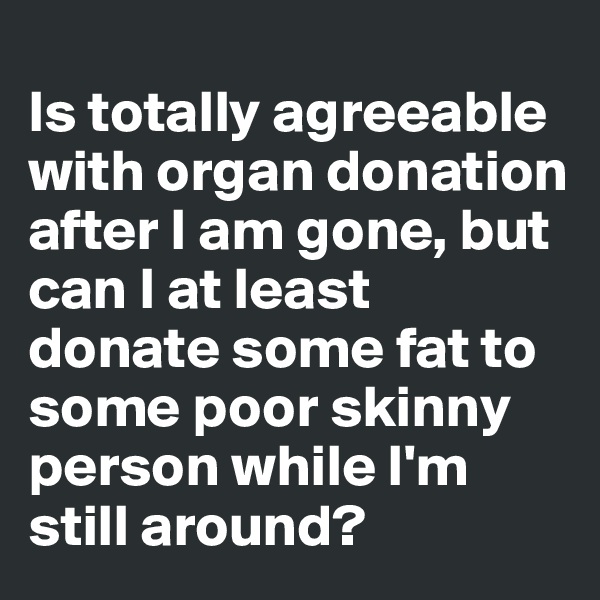 
Is totally agreeable with organ donation after I am gone, but can I at least donate some fat to some poor skinny person while I'm still around?
