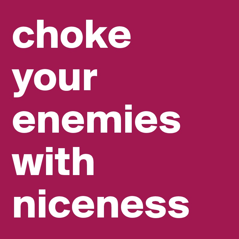 choke 
your enemies with niceness