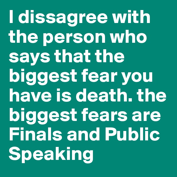 I dissagree with the person who says that the biggest fear you have is death. the biggest fears are Finals and Public Speaking