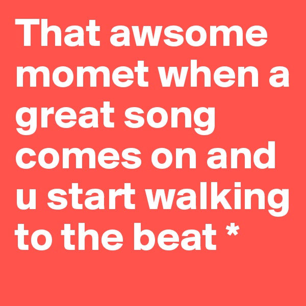 That awsome momet when a great song comes on and u start walking to the beat *