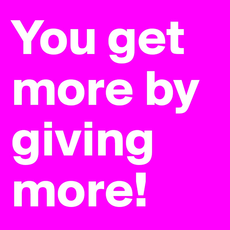 You get more by giving more!