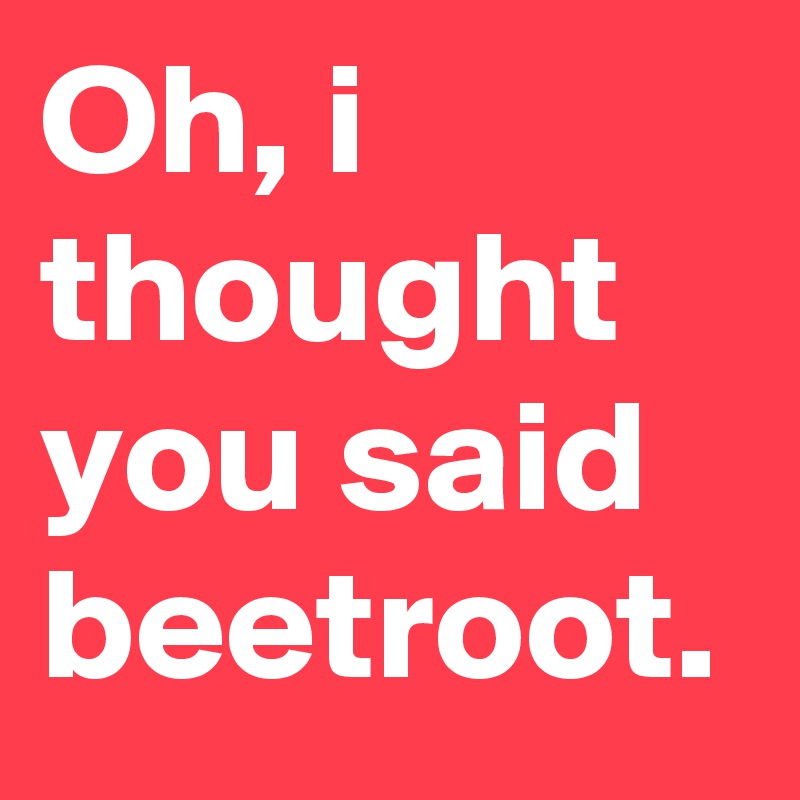 Oh, i thought you said beetroot.