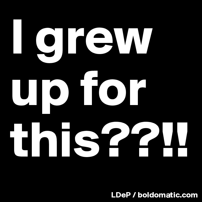 I grew up for this??!!