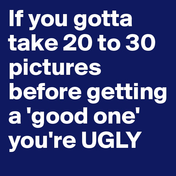 If you gotta take 20 to 30 pictures before getting a 'good one' you're UGLY 