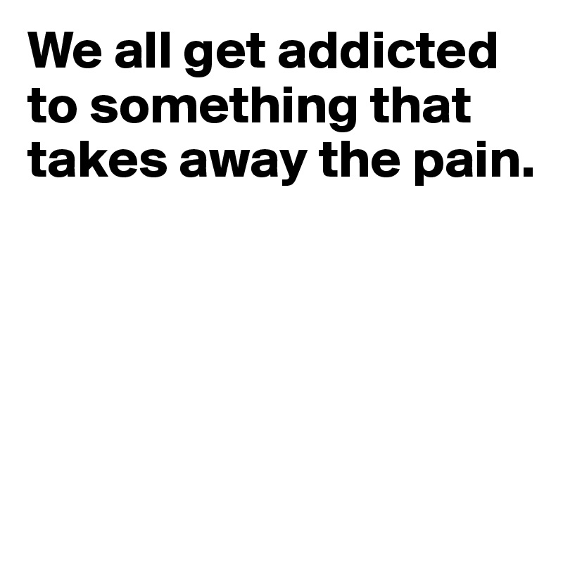 We all get addicted to something that takes away the pain.





