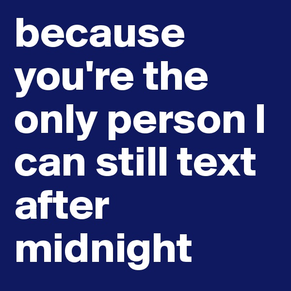 because you're the only person I can still text after midnight