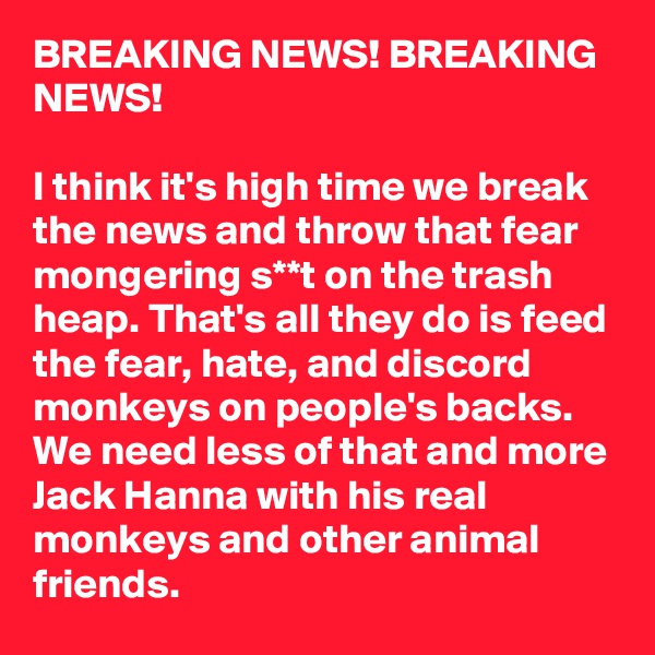 BREAKING NEWS! BREAKING NEWS!

I think it's high time we break the news and throw that fear mongering s**t on the trash heap. That's all they do is feed the fear, hate, and discord monkeys on people's backs. We need less of that and more Jack Hanna with his real monkeys and other animal friends.