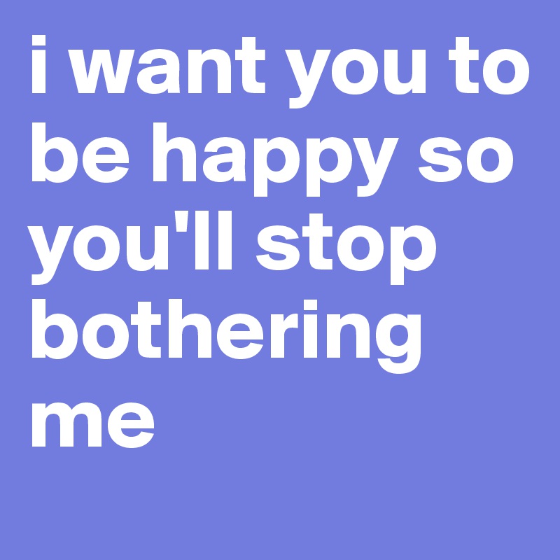 i want you to be happy so you'll stop bothering me