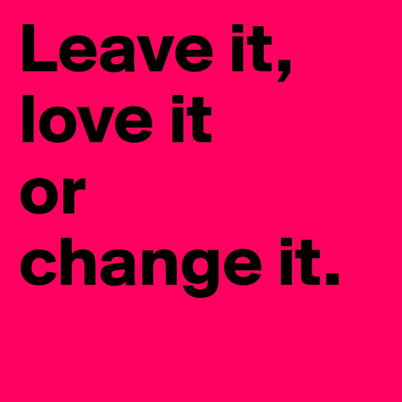 Leave it,
love it 
or 
change it.
