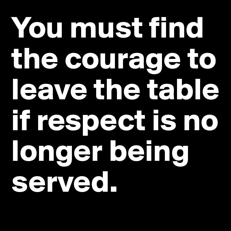 You must find the courage to leave the table if respect is no longer being served. 