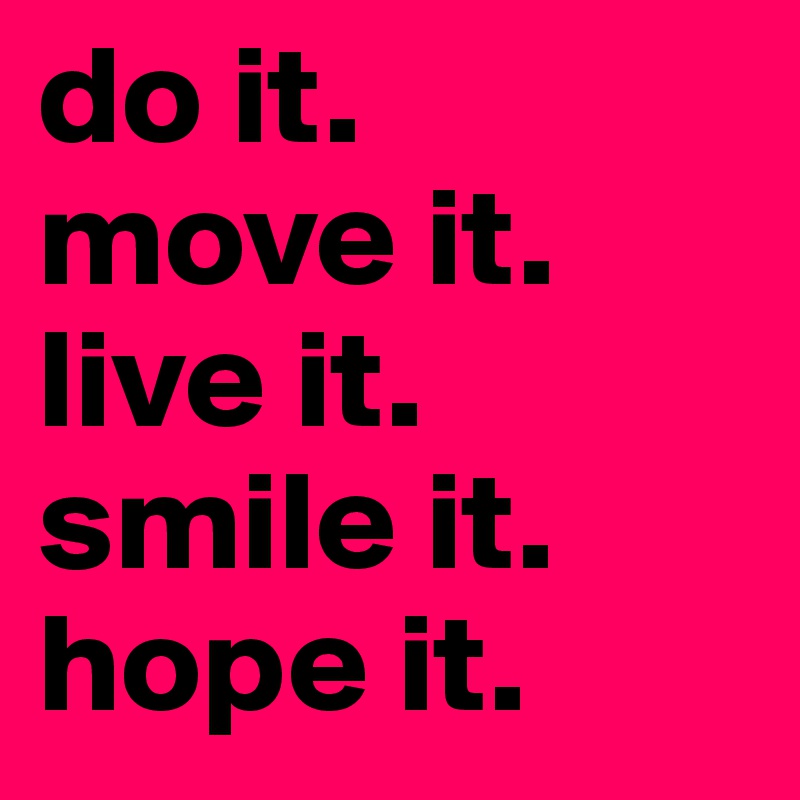 do it.
move it.
live it.
smile it.
hope it.