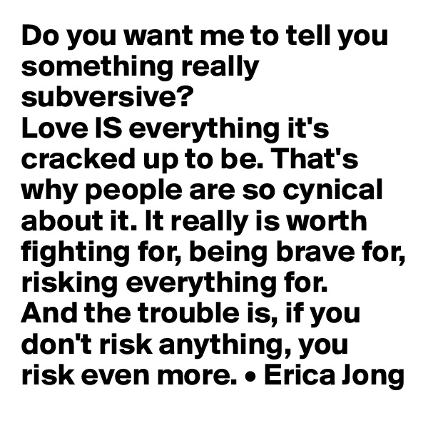 Do you want me to tell you something really subversive? 
Love IS everything it's cracked up to be. That's why people are so cynical about it. It really is worth fighting for, being brave for, risking everything for. 
And the trouble is, if you don't risk anything, you risk even more. • Erica Jong