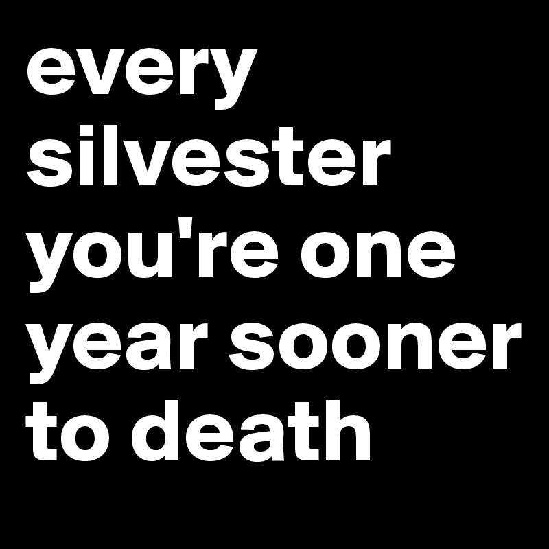 every silvester you're one year sooner to death