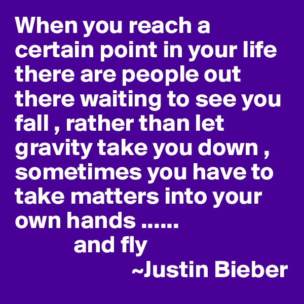 When you reach a certain point in your life there are people out there waiting to see you fall , rather than let gravity take you down , sometimes you have to take matters into your own hands ......
            and fly 
                        ~Justin Bieber