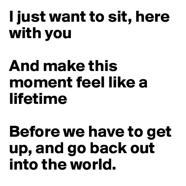 I just want to sit, here with you 

And make this moment feel like a lifetime

Before we have to get up, and go back out into the world.