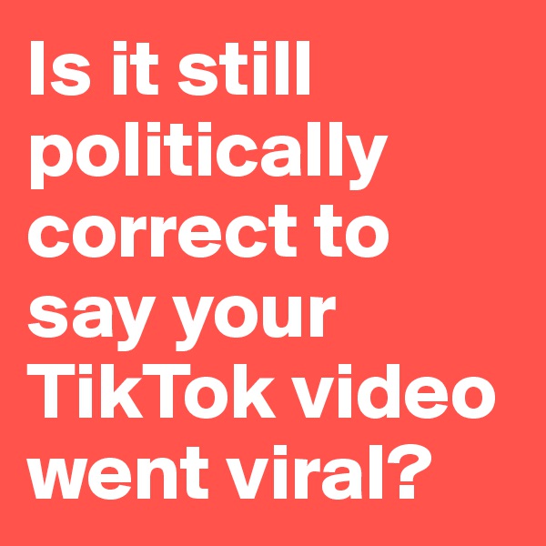 Is it still politically correct to say your TikTok video went viral?