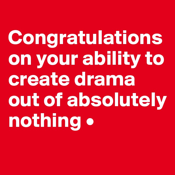 
Congratulations on your ability to create drama out of absolutely nothing •
