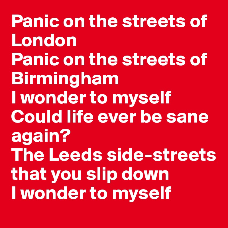 Panic on the streets of London
Panic on the streets of Birmingham
I wonder to myself
Could life ever be sane again?
The Leeds side-streets that you slip down
I wonder to myself